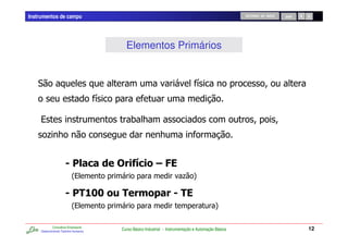 Instrumentos de campo                                                                                    RETORNO AO INÍCIO   SAIR




                                             Elementos Primários


                                                                                     /
                                       /

    %                                           07
         .7                                                     7


                                           ! "                # $
                           2%                                                . 4

                                %'
                                &'         % (                              %$
                           2%                                                                  4

             Consultoria Empresarial
     Desenvolvendo Talentos Humanos
                                           Curso Básico Industrial - Instrumentação e Automação Básica                              12
 