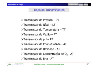 Instrumentos de campo                                                                                 RETORNO AO INÍCIO   SAIR




                                       Tipos de Transmissores


                                   !                    1                    61!
                                   !                        /         6A
                                                                       !
                                   !                    !                                 6!!
                                   !                    3 . 6@!
                                   !                       B6 &!
                                   !                    ,                                    5&!
                                   !                    #                       5&!
                                   !                    ,                                            )5&
                                                                                                      > !
                                   !                    * C5 &!
             Consultoria Empresarial
     Desenvolvendo Talentos Humanos
                                       Curso Básico Industrial - Instrumentação e Automação Básica                               17
 
