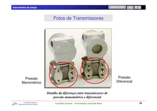 Instrumentos de campo                                                                                     RETORNO AO INÍCIO   SAIR




                                           Fotos de Transmissores




           Pressão                                                                                                Pressão
          Manométrico                                                                                            Diferencial


                                       Detalhe da diferença entre transmissores de
                                           pressão manométrica e diferencial
             Consultoria Empresarial
     Desenvolvendo Talentos Humanos
                                            Curso Básico Industrial - Instrumentação e Automação Básica                              19
 