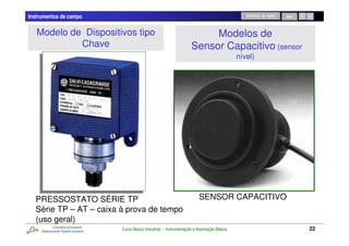 Instrumentos de campo                                                                                   RETORNO AO INÍCIO   SAIR




   Modelo de Dispositivos tipo                                                     Modelos de
            Chave                                                             Sensor Capacitivo (sensor
                                                                                                     nível)




  PRESSOSTATO SÉRIE TP                                                            SENSOR CAPACITIVO
  Série TP – AT – caixa à prova de tempo
  (uso geral)
             Consultoria Empresarial
     Desenvolvendo Talentos Humanos
                                       Curso Básico Industrial - Instrumentação e Automação Básica                                 22
 