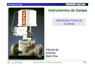 Instrumentos de campo                                                                                RETORNO AO INÍCIO   SAIR




                                                                      Instrumentos de Campo

                                                                                      Elementos Finais de
                                                                                           Controle




                                                                Válvula de
                                                                controle
                                                                Mark One
             Consultoria Empresarial
     Desenvolvendo Talentos Humanos
                                       Curso Básico Industrial - Instrumentação e Automação Básica                              25
 