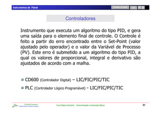 Instrumentos de Painel                                                                               RETORNO AO INÍCIO   SAIR




                                                  Controladores

                                           C                                                           1E
                              /                                                                       ),
                                                                                                      51   2
        -                                            4                                    3              1
       21 %
         34                                 0                                                              1E

           -                                                            7


              ,E ? 2,
                I?                         E           4   6 A,D ,D ,D ,
                                                               @ 1 !
              1,
               A             2,        A
                                       J         1                      4   5 A,D ,D ,D ,
                                                                                @ 1 !


             Consultoria Empresarial
     Desenvolvendo Talentos Humanos
                                       Curso Básico Industrial - Instrumentação e Automação Básica                              31
 