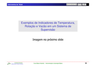 Instrumentos de Painel                                                                               RETORNO AO INÍCIO   SAIR




                              Exemplos de Indicadores de Temperatura,
                                Rotação e Vazão em um Sistema de
                                            Supervisão


                                                                        JC




             Consultoria Empresarial
     Desenvolvendo Talentos Humanos
                                       Curso Básico Industrial - Instrumentação e Automação Básica                              33
 