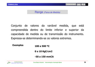 TERMINOLOGIA                                                                                        RETORNO AO INÍCIO   SAIR




                                         Range (Faixa de Medida)



    ,          -



    %C                         5                         5                                      C

       $ (
        0                                & ' + ',
                                          '   '

                                         ' & - . (/
                                            '

                                           + & '((
                                            ' +

            Consultoria Empresarial
    Desenvolvendo Talentos Humanos
                                      Curso Básico Industrial - Instrumentação e Automação Básica                              36
 