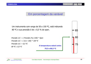 TERMINOLOGIA                                                                                          RETORNO AO INÍCIO   SAIR




                                      Em porcentagem da variável



       #                                              < ; ?L,
                                                       ? <
       N L,
        ?                                     ± ?<O                                                                       85

     1                 #% P 2 1        2O4 D? 4 Q
                                           ;?                                                                             80
     1                 #% P 2 ?<D ? 4 Q; ?L,
                                 ;?     ?
     1                 #% P ?<L,
                                                              (
                                                                                                                           75
     N L, ± ?<L,
      ?
                                                                   35 65,
                                                                   4+ '+




            Consultoria Empresarial
    Desenvolvendo Talentos Humanos
                                        Curso Básico Industrial - Instrumentação e Automação Básica                              41
 