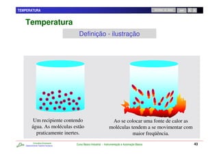 TEMPERATURA                                                                                        RETORNO AO INÍCIO   SAIR




   Temperatura
                                       Definição - ilustração




          Um recipiente contendo                                   Ao se colocar uma fonte de calor as
         água. As moléculas estão                                 moléculas tendem a se movimentar com
           praticamente inertes.                                             maior freqüência.
           Consultoria Empresarial
   Desenvolvendo Talentos Humanos
                                     Curso Básico Industrial - Instrumentação e Automação Básica                              43
 