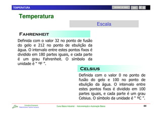 TEMPERATURA                                                                                         RETORNO AO INÍCIO   SAIR




   Temperatura
                                                                                      Escala


   E                                  :>
                                >;>                       0
                 )                                                    C
                              ;?
                               N
                                @7 7            )         / 0
                            R L@S

                                                                E                                      ?
                                                                                                    ;?
                                                                                                     ?
                                                                   0                                )
                                                                                                C                              ;?
                                                                                                                                ?

                                                                ,                 ) / 0                                  R L, S
           Consultoria Empresarial
   Desenvolvendo Talentos Humanos
                                      Curso Básico Industrial - Instrumentação e Automação Básica                               44
 