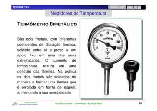TEMPERATURA                                                                                         RETORNO AO INÍCIO   SAIR



                                     Medidores de Temperatura




   São dois metais, com diferentes
   coeficientes de dilatação térmica,
   soldado entre si e preso a um
   apoio fixo em uma das suas
   extremidades. O aumento de
   temperatura, resulta em uma
   deflexão das lâminas. Na prática
   os dois metais são soldados de
   maneira a formar uma lâmina que
   é enrolada em forma de espiral,
   aumentando a sua sensibilidade.

           Consultoria Empresarial
   Desenvolvendo Talentos Humanos
                                      Curso Básico Industrial - Instrumentação e Automação Básica                              46
 