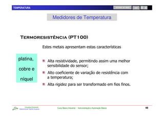 TEMPERATURA                                                                                                     RETORNO AO INÍCIO   SAIR




                                             Medidores de Temperatura



                                                                                 !

                                     %                                                                      /


   platina,                              &                                                                                7
                                              0                                  T
   cobre e
                                         &
    níquel                                                     T
                                         &             .




           Consultoria Empresarial
   Desenvolvendo Talentos Humanos
                                              Curso Básico Industrial - Instrumentação e Automação Básica                                  48
 