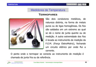 TEMPERATURA                                                                                                 RETORNO AO INÍCIO   SAIR




                                         Medidores de Temperatura
                                                                        "

                                                                                .
                                                                                                        7                       )
                                                                                                                C
                                                                                                        -
                                                                                       &                C


                                                                  @%$ 2@                          %         $        .
                                                                                                                     4           7



   )
    7                                -
           Consultoria Empresarial
   Desenvolvendo Talentos Humanos
                                          Curso Básico Industrial - Instrumentação e Automação Básica                                  49
 