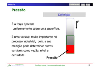 PRESSÃO                                                                                            RETORNO AO INÍCIO   SAIR




   Pressão
                                                                                  Definição

                                                                                                                F

                                      0                                    /




                                     .            /

                                                           Pressão

           Consultoria Empresarial
   Desenvolvendo Talentos Humanos
                                     Curso Básico Industrial - Instrumentação e Automação Básica                              50
 