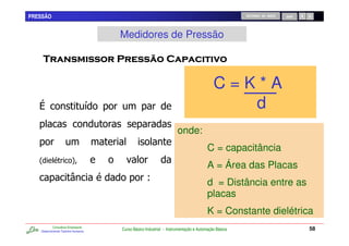 PRESSÃO                                                                                                RETORNO AO INÍCIO   SAIR




                                         Medidores de Pressão

                                                                          "                 &

                                                                                            C=K*A
                                     /                                                         d
                                                                        onde:
                                                                                         C = capacitância
   2                     4
                                                                                         A = Área das Placas
                                                      9                                  d = Distância entre as
                                                                                         placas
                                                                                         K = Constante dielétrica
           Consultoria Empresarial
   Desenvolvendo Talentos Humanos
                                         Curso Básico Industrial - Instrumentação e Automação Básica                              58
 
