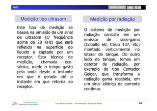 NÍVEL                                                                                                       RETORNO AO INÍCIO   SAIR




        Medição tipo ultrasom                                                             Medição por radiação
   %
                                                                                  )
   0
                                     2 D             F
                                                                                                                            5
                                  >? H .
                                      B4
                                                                                  2, 0                  I ,
                                                                                                         ?                 ;V
                                                                                                                           :           4
                                                 /
    /
                                                                                                                          E
                                      %
                                          7                       5
                                                                                   C                                        ,
                                                                                  W
                                                                                                                           0

                                                                                            /


            Consultoria Empresarial
    Desenvolvendo Talentos Humanos
                                              Curso Básico Industrial - Instrumentação e Automação Básica                              64
 