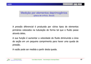 VAZÃO                                                                                               RETORNO AO INÍCIO   SAIR




                              Medição por elementos deprimogênios
                                         (placa de orifício, Bocal)




        &                                                    .
                                                   0                                                           /


        &
                                                                                              7


        & .



           Consultoria Empresarial
   Desenvolvendo Talentos Humanos
                                      Curso Básico Industrial - Instrumentação e Automação Básica                              67
 