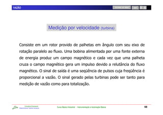 VAZÃO                                                                                                              RETORNO AO INÍCIO       SAIR




                                             Medição por velocidade (turbina)


   ,                                                                              7                                                         C
                                                 C #                00                                                                     C
                                             .                                                                 .                                  7
           .                                                                                                                                      C
                                     )                /                            F                                    -              F
                                             .    )                                                 0
                                         .                                 .




           Consultoria Empresarial
   Desenvolvendo Talentos Humanos
                                                 Curso Básico Industrial - Instrumentação e Automação Básica                                          68
 