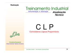 RETORNO AO INÍCIO   SAIR

         Realização

                                      Treinamento Industrial
                                           Instrumentação e Automação
                                                                                                    Atualização
                                                                                                      Técnica




                                                               CLP
                                              Controladores Lógicos Programáveis




    Consultoria Empresarial
Desenvolvendo Talentos Humanos


            Consultoria Empresarial
    Desenvolvendo Talentos Humanos
                                      Curso Básico Industrial - Instrumentação e Automação Básica                              70
 