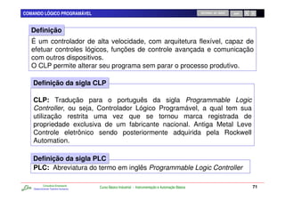COMANDO LÓGICO PROGRAMÁVEL                                                                          RETORNO AO INÍCIO   SAIR




   Definição
   É um controlador de alta velocidade, com arquitetura flexível, capaz de
   efetuar controles lógicos, funções de controle avançada e comunicação
   com outros dispositivos.
   O CLP permite alterar seu programa sem parar o processo produtivo.

   Definição da sigla CLP

   CLP: Tradução para o português da sigla Programmable Logic
   Controller, ou seja, Controlador Lógico Programável, a qual tem sua
   utilização restrita uma vez que se tornou marca registrada de
   propriedade exclusiva de um fabricante nacional. Antiga Metal Leve
   Controle eletrônico sendo posteriormente adquirida pela Rockwell
   Automation.

   Definição da sigla PLC
   PLC: Abreviatura do termo em inglês Programmable Logic Controller

            Consultoria Empresarial
    Desenvolvendo Talentos Humanos
                                      Curso Básico Industrial - Instrumentação e Automação Básica                              71
 