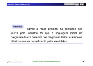COMANDO LÓGICO PROGRAMÁVEL                                                                              RETORNO AO INÍCIO   SAIR




        Histórico
                                      Talvez a razão principal da aceitação dos
   CLP’s pela indústria foi que a linguagem inicial de
   programação era baseada nos diagramas ladder e símbolos
   elétricos usados normalmente pelos eletricistas.




            Consultoria Empresarial
    Desenvolvendo Talentos Humanos
                                          Curso Básico Industrial - Instrumentação e Automação Básica                              74
 