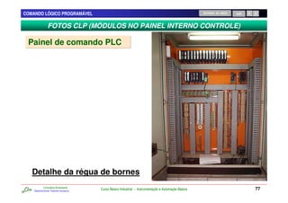 COMANDO LÓGICO PROGRAMÁVEL                                                                          RETORNO AO INÍCIO   SAIR



               FOTOS CLP (MÓDULOS NO PAINEL INTERNO CONTROLE)

 Painel de comando PLC




   Detalhe da régua de bornes
            Consultoria Empresarial
    Desenvolvendo Talentos Humanos
                                      Curso Básico Industrial - Instrumentação e Automação Básica                              77
 