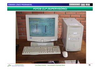 COMANDO LÓGICO PROGRAMÁVEL                                                                           RETORNO AO INÍCIO   SAIR



                                      FOTOS CLP (SUPERVISÓRIO)




            Consultoria Empresarial
    Desenvolvendo Talentos Humanos
                                       Curso Básico Industrial - Instrumentação e Automação Básica                              79
 