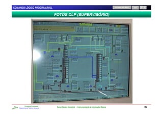 COMANDO LÓGICO PROGRAMÁVEL                                                                           RETORNO AO INÍCIO   SAIR



                                      FOTOS CLP (SUPERVISÓRIO)




            Consultoria Empresarial
    Desenvolvendo Talentos Humanos
                                       Curso Básico Industrial - Instrumentação e Automação Básica                              80
 