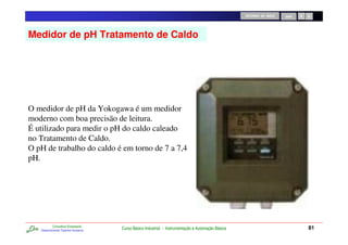RETORNO AO INÍCIO   SAIR




Medidor de pH Tratamento de Caldo




O medidor de pH da Yokogawa é um medidor
moderno com boa precisão de leitura.
É utilizado para medir o pH do caldo caleado
no Tratamento de Caldo.
O pH de trabalho do caldo é em torno de 7 a 7,4
pH.




           Consultoria Empresarial
   Desenvolvendo Talentos Humanos
                                     Curso Básico Industrial - Instrumentação e Automação Básica                              81
 