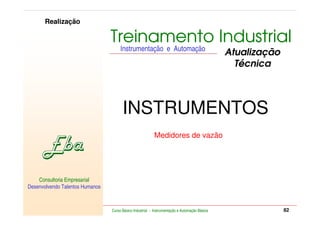 RETORNO AO INÍCIO   SAIR

         Realização

                                      Treinamento Industrial
                                           Instrumentação e Automação
                                                                                                    Atualização
                                                                                                      Técnica



                                            INSTRUMENTOS
                                                               Medidores de vazão




    Consultoria Empresarial
Desenvolvendo Talentos Humanos


            Consultoria Empresarial
    Desenvolvendo Talentos Humanos
                                      Curso Básico Industrial - Instrumentação e Automação Básica                              82
 