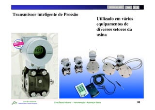 RETORNO AO INÍCIO   SAIR




Transmissor inteligente de Pressão
                                                                                          Utilizado em vários
                                                                                          equipamentos de
                                                                                          diversos setores da
                                                                                          usina




           Consultoria Empresarial
   Desenvolvendo Talentos Humanos
                                     Curso Básico Industrial - Instrumentação e Automação Básica                              88
 