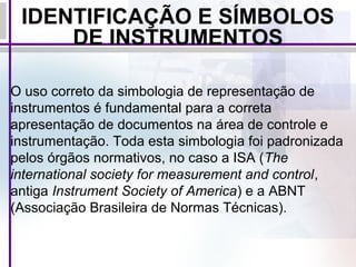 IDENTIFICAÇÃO E SÍMBOLOS
DE INSTRUMENTOS
O uso correto da simbologia de representação de
instrumentos é fundamental para a correta
apresentação de documentos na área de controle e
instrumentação. Toda esta simbologia foi padronizada
pelos órgãos normativos, no caso a ISA (The
international society for measurement and control,
antiga Instrument Society of America) e a ABNT
(Associação Brasileira de Normas Técnicas).
 