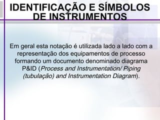 IDENTIFICAÇÃO E SÍMBOLOS
DE INSTRUMENTOS
Em geral esta notação é utilizada lado a lado com a
representação dos equipamentos de processo
formando um documento denominado diagrama
P&ID (Process and Instrumentation/ Piping
(tubulação) and Instrumentation Diagram).
 