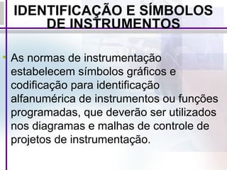 IDENTIFICAÇÃO E SÍMBOLOS
DE INSTRUMENTOS
• As normas de instrumentação
estabelecem símbolos gráficos e
codificação para identificação
alfanumérica de instrumentos ou funções
programadas, que deverão ser utilizados
nos diagramas e malhas de controle de
projetos de instrumentação.
 