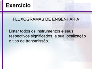 Exercício
FLUXOGRAMAS DE ENGENHARIA
• Listar todos os instrumentos e seus
respectivos significados, a sua localização
e tipo de transmissão.
 