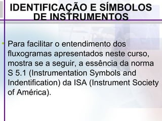 IDENTIFICAÇÃO E SÍMBOLOS
DE INSTRUMENTOS
• Para facilitar o entendimento dos
fluxogramas apresentados neste curso,
mostra se a seguir, a essência da norma
S 5.1 (Instrumentation Symbols and
Indentification) da ISA (Instrument Society
of América).
 