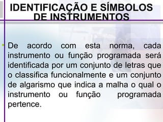 IDENTIFICAÇÃO E SÍMBOLOS
DE INSTRUMENTOS
• De acordo com esta norma, cada
instrumento ou função programada será
identificada por um conjunto de letras que
o classifica funcionalmente e um conjunto
de algarismo que indica a malha o qual o
instrumento ou função programada
pertence.
 