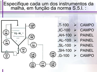 Especifique cada um dos instrumentos da malha, em função da norma S.5.l. : LT-100 LIC-100 LAH-100 LAL-100 LSL-100 LSH-100 LG-100 CAMPO CAMPO PAINEL PAINEL PAINEL PAINEL CAMPO 