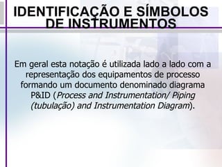 IDENTIFICAÇÃO E SÍMBOLOS DE INSTRUMENTOS Em geral esta notação é utilizada lado a lado com a representação dos equipamentos de processo formando um documento denominado diagrama P&ID ( Process and Instrumentation/ Piping (tubulação) and Instrumentation Diagram ). 