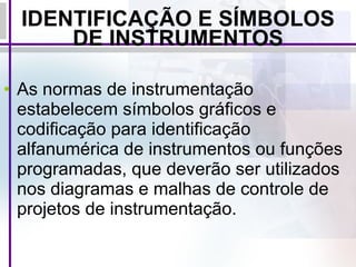 IDENTIFICAÇÃO E SÍMBOLOS DE INSTRUMENTOS As normas de instrumentação estabelecem símbolos gráficos e codificação para identificação alfanumérica de instrumentos ou funções programadas, que deverão ser utilizados nos diagramas e malhas de controle de projetos de instrumentação.   