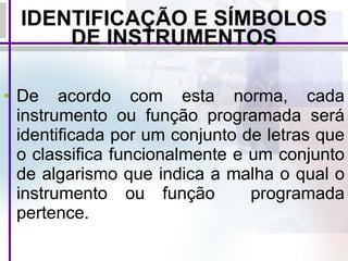 IDENTIFICAÇÃO E SÍMBOLOS DE INSTRUMENTOS De acordo com esta norma, cada instrumento ou função programada será identificada por um conjunto de letras que o classifica funcionalmente e um conjunto de algarismo que indica a malha o qual o instrumento ou função  programada pertence. 