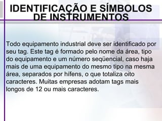 IDENTIFICAÇÃO E SÍMBOLOS DE INSTRUMENTOS Todo equipamento industrial deve ser identificado por seu tag. Este tag é formado pelo nome da área, tipo do equipamento e um número seqüencial, caso haja mais de uma equipamento do mesmo tipo na mesma área, separados por hífens, o que totaliza oito caracteres. Muitas empresas adotam tags mais longos de 12 ou mais caracteres. 