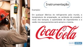 Exemplo:
Em qualquer fábrica do refrigerante pelo mundo, a
temperatura de preparação, as variáveis de pressão e
nível dos tanques, a quantidade de ingredientes e a
vazão nos equipamentos será sempre a mesma.
Instrumentação
 