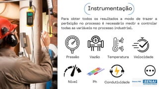 Para obter todos os resultados a modo de trazer a
perfeição no processo é necessário medir e controlar
todas as variáveis no processo industrial.
Instrumentação
Pressão Vazão Temperatura
Nível Ph Condutividade
Velocidade
 