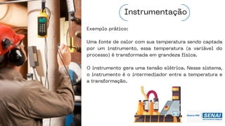 Exemplo prático:
Uma fonte de calor com sua temperatura sendo captada
por um instrumento, essa temperatura (a variável do
processo) é transformada em grandeza física.
O instrumento gera uma tensão elétrica. Nesse sistema,
o instrumento é o intermediador entre a temperatura e
a transformação.
Instrumentação
 