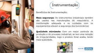 Benefícios da Instrumentação:
Mais segurança: Os instrumentos industriais também
são usados nas manutenções do maquinário. A
monitoração adequada e os cuidados com os
equipamentos elevam a segurança dos funcionários;
Qualidade otimizada: Com um maior controle da
produção e do processo industrial, se tem uma redução
de irregularidades, logo o produto final acaba, tendo
mais qualidade.
Instrumentação
 