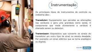 Os principais tipos de instrumentos de controle na
indústria são:
Transdutor: Equipamento que percebe as alterações
nas variáveis e gera uma grandeza como saída. O
componente que mede diretamente a variável é
chamado sensor ou detector.
Transmissor: Dispositivo que converte os sinais do
transdutor em outro tipo de sinal ou escala desejada.
Por exemplo: um sinal elétrico que se torna analógico
ou digital.
Instrumentação
 