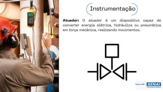 Atuador: O atuador é um dispositivo capaz de
converter energia elétrica, hidráulica ou pneumática
em força mecânica, realizando movimentos.
Instrumentação
 