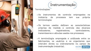 Terminologias:
Os instrumentos de controle empregados na
indústria de processos tem sua própria
terminologia;
Os termos usados definem as características
próprias de medida e controle dos diversos
indicadores, registradores, controladores,
transmissores e válvulas usados nos processos;
A terminologia empregada e unificada entre os
fabricantes, os usuários e os organismos que
intervém direta ou indiretamente no campo da
instrumentação industrial.
Instrumentação
 