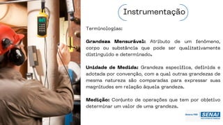 Terminologias:
Grandeza Mensurável: Atributo de um fenômeno,
corpo ou substância que pode ser qualitativamente
distinguido e determinado.
Unidade de Medida: Grandeza específica, definida e
adotada por convenção, com a qual outras grandezas de
mesma natureza são comparadas para expressar suas
magnitudes em relação àquela grandeza.
Medição: Conjunto de operações que tem por objetivo
determinar um valor de uma grandeza.
Instrumentação
 