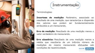 Terminologias:
Incerteza de medição: Parâmetro, associado ao
resultado de uma medição, que caracteriza a dispersão
dos valores que podem ser fundamentalmente
atribuídos a um mensurando.
Erro de medição: Resultado de uma medição menos o
valor verdadeiro do mensurando.
Erro aleatório: Resultado de uma medição menos a
média que resultaria de um infinito número de
medições do mesmo mensurando efetuadas sob
condições de repetitividade.
Instrumentação
 
