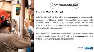 Faixa de Medida (Range)
A faixa de indicação, alcance ou range é o conjunto de
valores limitados pelas indicações extremas (de
acordo com o INMETRO), ou seja, entre os valores
máximos e mínimos possíveis de serem medidos com
determinado instrumento;
Por exemplo, podemos citar que um instrumento que
mede pressão entre 10 e 50 psi tem um range de 10 a
50psi (libra por polegada quadrada).
Instrumentação
 