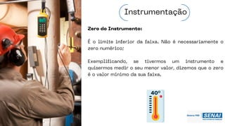Zero do Instrumento:
É o limite inferior da faixa. Não é necessariamente o
zero numérico;
Exemplificando, se tivermos um instrumento e
quisermos medir o seu menor valor, dizemos que o zero
é o valor mínimo da sua faixa.
Instrumentação
 